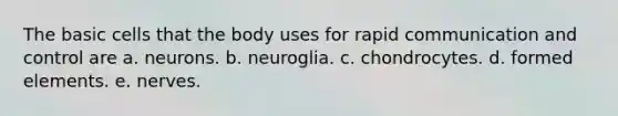 The basic cells that the body uses for rapid communication and control are a. neurons. b. neuroglia. c. chondrocytes. d. formed elements. e. nerves.