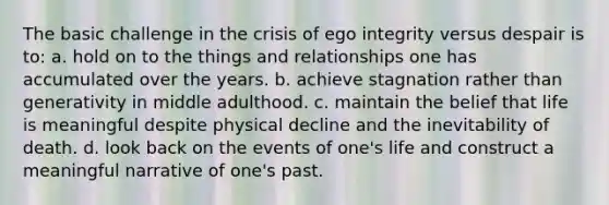 The basic challenge in the crisis of ego integrity versus despair is to: a. hold on to the things and relationships one has accumulated over the years. b. achieve stagnation rather than generativity in middle adulthood. c. maintain the belief that life is meaningful despite physical decline and the inevitability of death. d. look back on the events of one's life and construct a meaningful narrative of one's past.