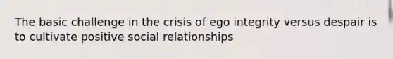 The basic challenge in the crisis of ego integrity versus despair is to cultivate positive social relationships