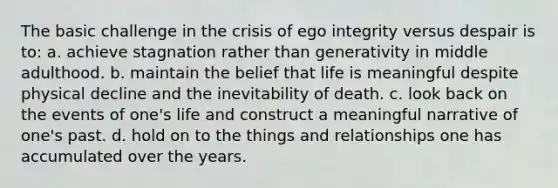 The basic challenge in the crisis of ego integrity versus despair is to: a. achieve stagnation rather than generativity in middle adulthood. b. maintain the belief that life is meaningful despite physical decline and the inevitability of death. c. look back on the events of one's life and construct a meaningful narrative of one's past. d. hold on to the things and relationships one has accumulated over the years.