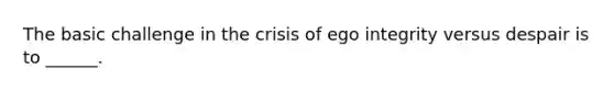 The basic challenge in the crisis of ego integrity versus despair is to ______.