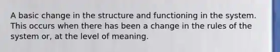 A basic change in the structure and functioning in the system. This occurs when there has been a change in the rules of the system or, at the level of meaning.