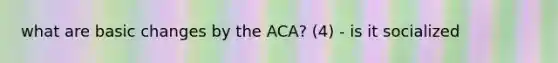 what are basic changes by the ACA? (4) - is it socialized