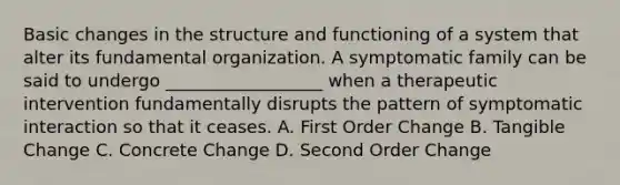 Basic changes in the structure and functioning of a system that alter its fundamental organization. A symptomatic family can be said to undergo __________________ when a therapeutic intervention fundamentally disrupts the pattern of symptomatic interaction so that it ceases. A. First Order Change B. Tangible Change C. Concrete Change D. Second Order Change