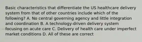 Basic characteristics that differentiate the US healthcare delivery system from that of other countries include which of the following? A. No central governing agency and little integration and coordination B. A technology-driven delivery system focusing on acute care C. Delivery of health care under imperfect market conditions D. All of these are correct