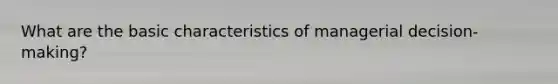 What are the basic characteristics of managerial decision-making?
