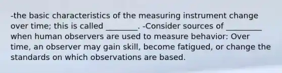 -the basic characteristics of the measuring instrument change over time; this is called ________. -Consider sources of _________ when human observers are used to measure behavior: Over time, an observer may gain skill, become fatigued, or change the standards on which observations are based.