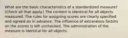 What are the basic characteristics of a standardized measure? (Check all that apply.) The content is identical for all objects measured. The rules for assigning scores are clearly specified and agreed on in advance. The influence of extraneous factors on the scores is left unchecked. The administration of the measure is identical for all objects.