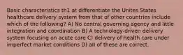 Basic characteristics th1 at differentiate the Unites States healthcare delivery system from that of other countries include which of the following? A) No central governing agency and little integration and coordination B) A technology-driven delivery system focusing on acute care C) delivery of health care under imperfect market conditions D) aII of these are correct.