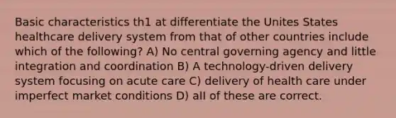 Basic characteristics th1 at differentiate the Unites States healthcare delivery system from that of other countries include which of the following? A) No central governing agency and little integration and coordination B) A technology-driven delivery system focusing on acute care C) delivery of health care under imperfect market conditions D) aII of these are correct.