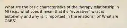What are the basic characteristics of the therapy relationship in MI (e.g., what does it mean that it's "evocative" what is autonomy and why is it important in the relationship? What are OARS?