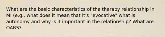 What are the basic characteristics of the therapy relationship in MI (e.g., what does it mean that it's "evocative" what is autonomy and why is it important in the relationship? What are OARS?