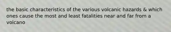 the basic characteristics of the various volcanic hazards & which ones cause the most and least fatalities near and far from a volcano