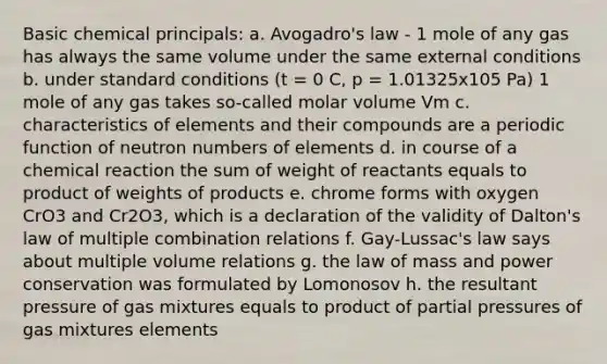 Basic chemical principals: a. Avogadro's law - 1 mole of any gas has always the same volume under the same external conditions b. under standard conditions (t = 0 C, p = 1.01325x105 Pa) 1 mole of any gas takes so-called molar volume Vm c. characteristics of elements and their compounds are a periodic function of neutron numbers of elements d. in course of a chemical reaction the sum of weight of reactants equals to product of weights of products e. chrome forms with oxygen CrO3 and Cr2O3, which is a declaration of the validity of Dalton's law of multiple combination relations f. Gay-Lussac's law says about multiple volume relations g. the law of mass and power conservation was formulated by Lomonosov h. the resultant pressure of gas mixtures equals to product of partial pressures of gas mixtures elements