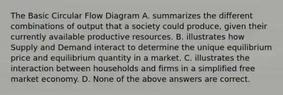 The Basic Circular Flow Diagram A. summarizes the different combinations of output that a society could produce, given their currently available productive resources. B. illustrates how Supply and Demand interact to determine the unique equilibrium price and equilibrium quantity in a market. C. illustrates the interaction between households and firms in a simplified free market economy. D. None of the above answers are correct.