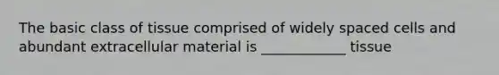 The basic class of tissue comprised of widely spaced cells and abundant extracellular material is ____________ tissue