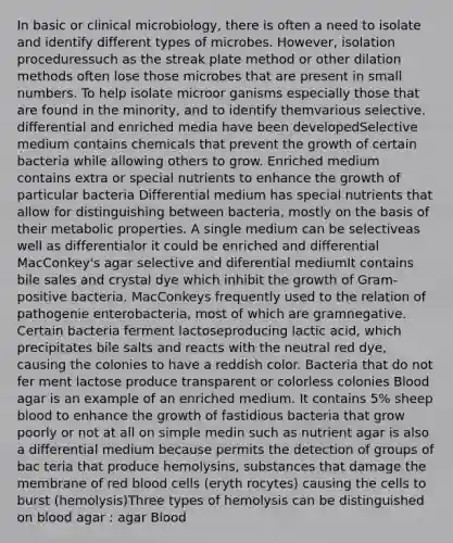 In basic or clinical microbiology, there is often a need to isolate and identify different types of microbes. However, isolation proceduressuch as the streak plate method or other dilation methods often lose those microbes that are present in small numbers. To help isolate microor ganisms especially those that are found in the minority, and to identify themvarious selective. differential and enriched media have been developedSelective medium contains chemicals that prevent the growth of certain bacteria while allowing others to grow. Enriched medium contains extra or special nutrients to enhance the growth of particular bacteria Differential medium has special nutrients that allow for distinguishing between bacteria, mostly on the basis of their metabolic properties. A single medium can be selectiveas well as differentialor it could be enriched and differential MacConkey's agar selective and diferential mediumIt contains bile sales and crystal dye which inhibit the growth of Gram-positive bacteria. MacConkeys frequently used to the relation of pathogenie enterobacteria, most of which are gramnegative. Certain bacteria ferment lactoseproducing lactic acid, which precipitates bile salts and reacts with the neutral red dye, causing the colonies to have a reddish color. Bacteria that do not fer ment lactose produce transparent or colorless colonies Blood agar is an example of an enriched medium. It contains 5% sheep blood to enhance the growth of fastidious bacteria that grow poorly or not at all on simple medin such as nutrient agar is also a differential medium because permits the detection of groups of bac teria that produce hemolysins, substances that damage the membrane of red blood cells (eryth rocytes) causing the cells to burst (hemolysis)Three types of hemolysis can be distinguished on blood agar : agar Blood