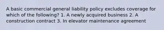 A basic commercial general liability policy excludes coverage for which of the following? 1. A newly acquired business 2. A construction contract 3. In elevator maintenance agreement