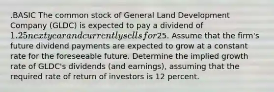 .BASIC The common stock of General Land Development Company (GLDC) is expected to pay a dividend of 1.25 next year and currently sells for25. Assume that the firm's future dividend payments are expected to grow at a constant rate for the foreseeable future. Determine the implied growth rate of GLDC's dividends (and earnings), assuming that the required rate of return of investors is 12 percent.