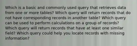 Which is a basic and commonly used query that retrieves data from one or more tables? Which query will return records that do not have corresponding records in another table? Which query can be used to perform calculations on a group of records? Which query will return records that have at least one similar field? Which query could help you locate records with missing information?