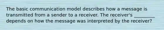 The basic communication model describes how a message is transmitted from a sender to a receiver. The receiver's _________ depends on how the message was interpreted by the receiver?