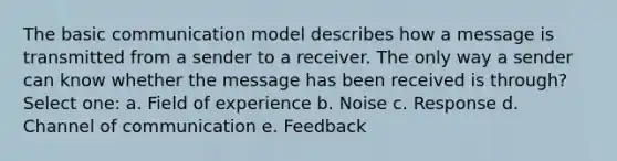 The basic communication model describes how a message is transmitted from a sender to a receiver. The only way a sender can know whether the message has been received is through? Select one: a. Field of experience b. Noise c. Response d. Channel of communication e. Feedback