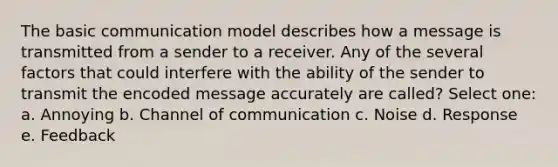 The basic communication model describes how a message is transmitted from a sender to a receiver. Any of the several factors that could interfere with the ability of the sender to transmit the encoded message accurately are called? Select one: a. Annoying b. Channel of communication c. Noise d. Response e. Feedback