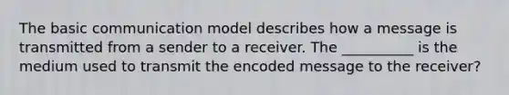 The basic communication model describes how a message is transmitted from a sender to a receiver. The __________ is the medium used to transmit the encoded message to the receiver?