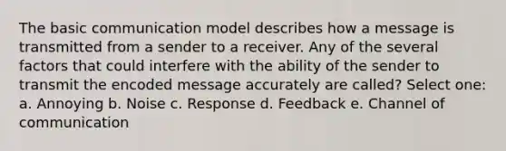 The basic communication model describes how a message is transmitted from a sender to a receiver. Any of the several factors that could interfere with the ability of the sender to transmit the encoded message accurately are called? Select one: a. Annoying b. Noise c. Response d. Feedback e. Channel of communication