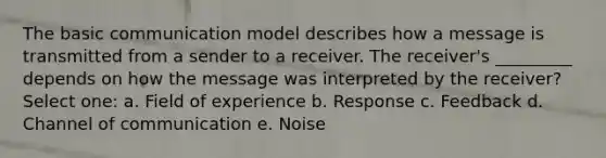 The basic communication model describes how a message is transmitted from a sender to a receiver. The receiver's _________ depends on how the message was interpreted by the receiver? Select one: a. Field of experience b. Response c. Feedback d. Channel of communication e. Noise