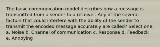 The basic communication model describes how a message is transmitted from a sender to a receiver. Any of the several factors that could interfere with the ability of the sender to transmit the encoded message accurately are called? Select one: a. Noise b. Channel of communication c. Response d. Feedback e. Annoying