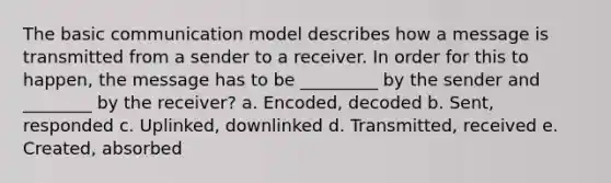 The basic communication model describes how a message is transmitted from a sender to a receiver. In order for this to happen, the message has to be _________ by the sender and ________ by the receiver? a. Encoded, decoded b. Sent, responded c. Uplinked, downlinked d. Transmitted, received e. Created, absorbed