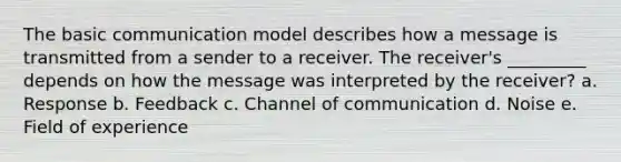 The basic communication model describes how a message is transmitted from a sender to a receiver. The receiver's _________ depends on how the message was interpreted by the receiver? a. Response b. Feedback c. Channel of communication d. Noise e. Field of experience