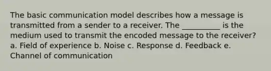 The basic communication model describes how a message is transmitted from a sender to a receiver. The __________ is the medium used to transmit the encoded message to the receiver? a. Field of experience b. Noise c. Response d. Feedback e. Channel of communication