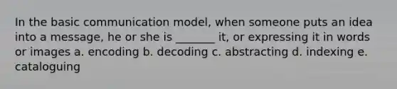 In the basic communication model, when someone puts an idea into a message, he or she is _______ it, or expressing it in words or images a. encoding b. decoding c. abstracting d. indexing e. cataloguing