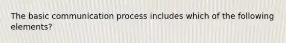 The basic communication process includes which of the following elements?