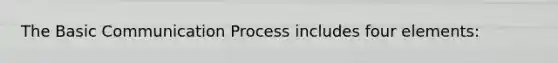 The Basic Communication Process includes four elements: