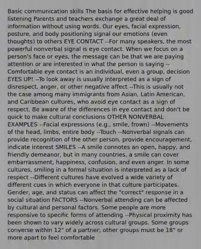 Basic communication skills The basis for effective helping is good listening Parents and teachers exchange a great deal of information without using words. Our eyes, facial expression, posture, and body positioning signal our emotions (even thoughts) to others EYE CONTACT --For many speakers, the most powerful nonverbal signal is eye contact. When we focus on a person's face or eyes, the message can be that we are paying attention or are interested in what the person is saying --Comfortable eye contact is an individual, even a group, decision EYES UP! --To look away is usually interpreted as a sign of disrespect, anger, or other negative affect --This is usually not the case among many immigrants from Asian, Latin American, and Caribbean cultures, who avoid eye contact as a sign of respect. Be aware of the differences in eye contact and don't be quick to make cultural conclusions OTHER NONVERBAL EXAMPLES --Facial expressions (e.g., smile, frown) --Movements of the head, limbs, entire body --Touch --Nonverbal signals can provide recognition of the other person, provide encouragement, indicate interest SMILES --A smile connotes an open, happy, and friendly demeanor, but in many countries, a smile can cover embarrassment, happiness, confusion, and even anger. In some cultures, smiling in a formal situation is interpreted as a lack of respect --Different cultures have evolved a wide variety of different cues in which everyone in that culture participates. Gender, age, and status can affect the "correct" response in a social situation FACTORS --Nonverbal attending can be affected by cultural and personal factors. Some people are more responsive to specific forms of attending --Physical proximity has been shown to vary widely across cultural groups. Some groups converse within 12" of a partner; other groups must be 18" or more apart to feel comfortable