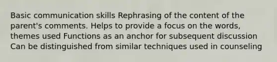 Basic communication skills Rephrasing of the content of the parent's comments. Helps to provide a focus on the words, themes used Functions as an anchor for subsequent discussion Can be distinguished from similar techniques used in counseling