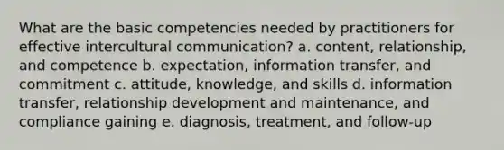 What are the basic competencies needed by practitioners for effective intercultural communication?​ a. ​content, relationship, and competence b. expectation, information transfer, and commitment​ c. attitude, knowledge, and skills​ d. information transfer, relationship development and maintenance, and compliance gaining​ e. diagnosis, treatment, and follow-up​