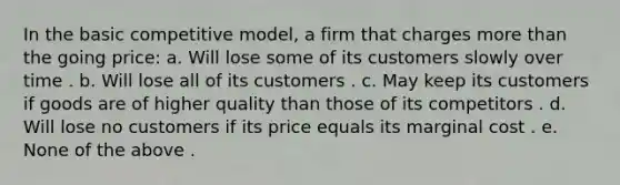 In the basic competitive model, a firm that charges more than the going price: a. Will lose some of its customers slowly over time . b. Will lose all of its customers . c. May keep its customers if goods are of higher quality than those of its competitors . d. Will lose no customers if its price equals its marginal cost . e. None of the above .