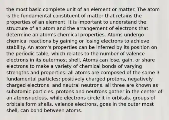 the most basic complete unit of an element or matter. The atom is the fundamental constituent of matter that retains the properties of an element. It is important to understand the structure of an atom and the arrangement of electrons that determine an atom's chemical properties. Atoms undergo chemical reactions by gaining or losing electrons to achieve stability. An atom's properties can be inferred by its position on the periodic table, which relates to the number of valence electrons in its outermost shell. Atoms can lose, gain, or share electrons to make a variety of chemical bonds of varying strengths and properties. all atoms are composed of the same 3 fundamental particles: positively charged protons, negatively charged electrons, and neutral neutrons. all three are known as subatomic particles. protons and neutrons gather in the center of an atomsnucleus, while electrons circle it in orbitals. groups of orbitals form shells. valence electrons, goes in the outer most shell, can bond between atoms.