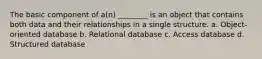 The basic component of a(n) ________ is an object that contains both data and their relationships in a single structure. a. Object-oriented database b. Relational database c. Access database d. Structured database