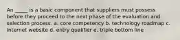 An _____ is a basic component that suppliers must possess before they proceed to the next phase of the evaluation and selection process.​ a. ​core competency b. ​technology roadmap c. ​Internet website d. ​entry qualifier e. ​triple bottom line