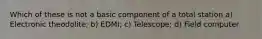 Which of these is not a basic component of a total station a) Electronic theodolite; b) EDMI; c) Telescope; d) Field computer
