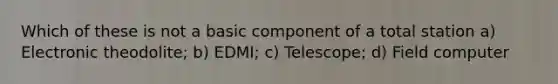 Which of these is not a basic component of a total station a) Electronic theodolite; b) EDMI; c) Telescope; d) Field computer