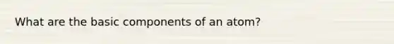 What are the basic components of an atom?