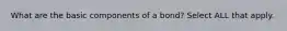 What are the basic components of a bond? Select ALL that apply.