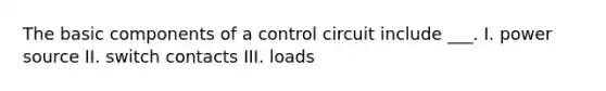 The basic components of a control circuit include ___. I. power source II. switch contacts III. loads