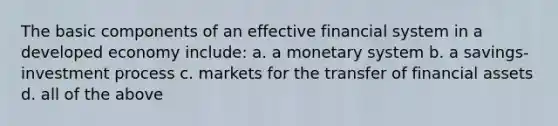 The basic components of an effective financial system in a developed economy include: a. a monetary system b. a savings-investment process c. markets for the transfer of financial assets d. all of the above